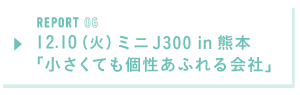 REPORT06  12月10日（火）ミニJ300 in 熊本「小さくても個性あふれる会社」
