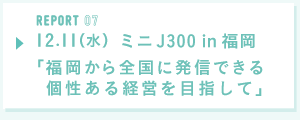 REPORT07  12月11日（水）ミニJ300 in 福岡「福岡から全国に発信できる個性ある経営を目指して」